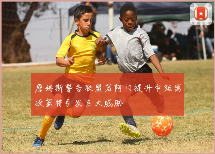 詹姆斯警告联盟若阿门提升中距离投篮将引发巨大威胁