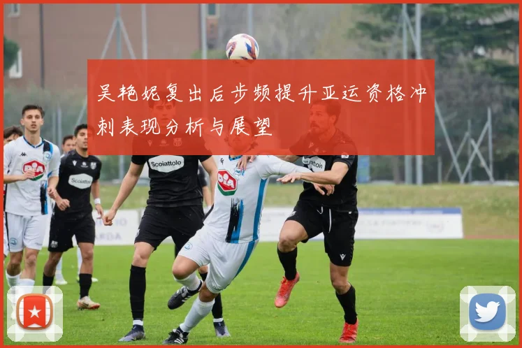 吴艳妮复出后步频提升亚运资格冲刺表现分析与展望