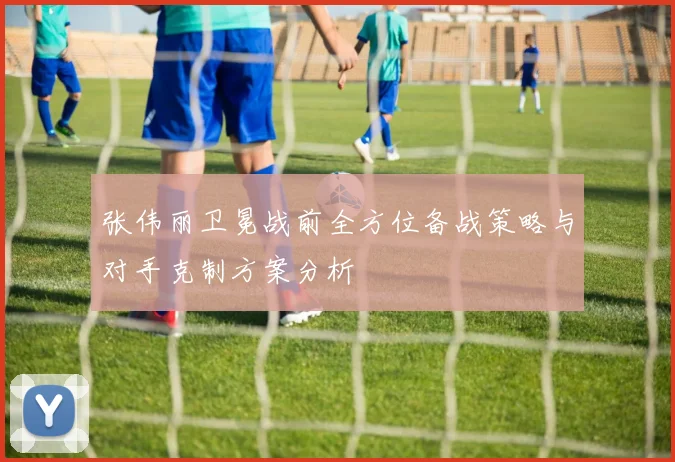 张伟丽卫冕战前全方位备战策略与对手克制方案分析