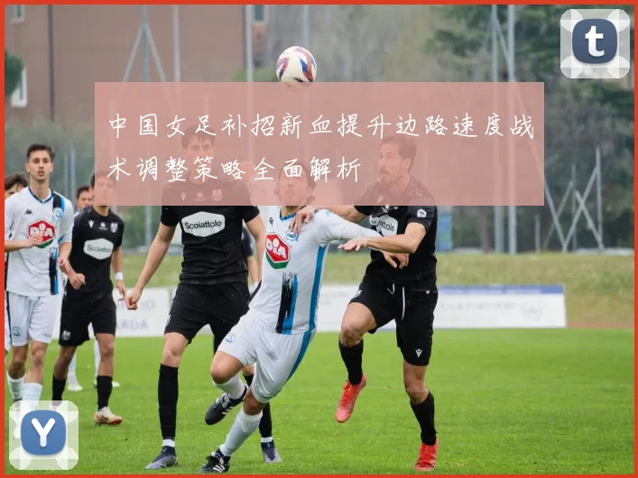 中国女足补招新血提升边路速度战术调整策略全面解析