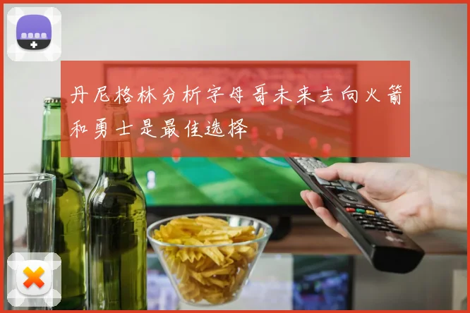 丹尼格林分析字母哥未来去向火箭和勇士是最佳选择