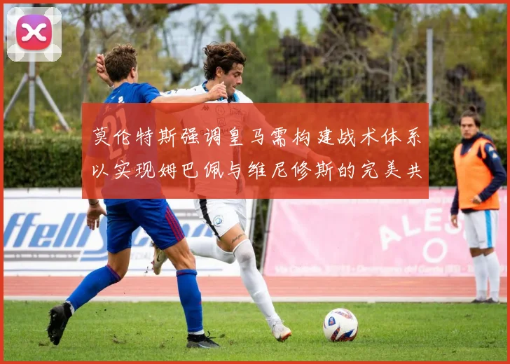 莫伦特斯强调皇马需构建战术体系以实现姆巴佩与维尼修斯的完美共存