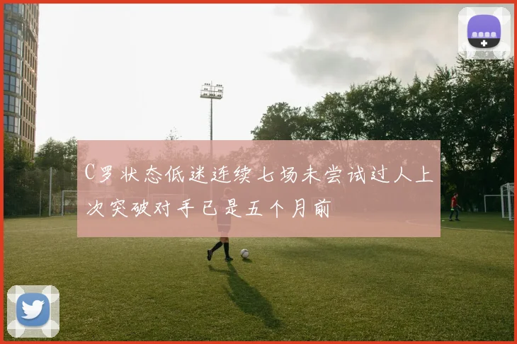 C罗状态低迷连续七场未尝试过人上次突破对手已是五个月前