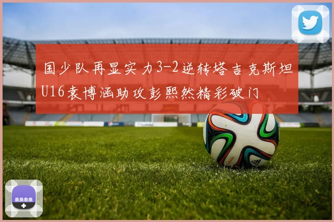 国少队再显实力3-2逆转塔吉克斯坦U16袁博涵助攻彭熙然精彩破门