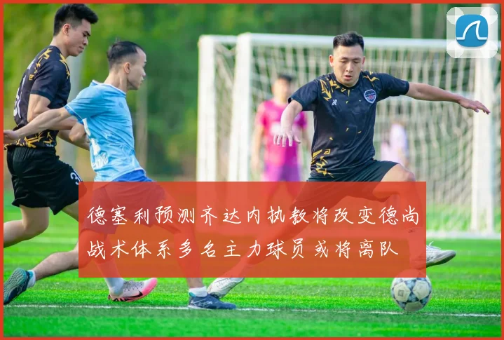德塞利预测齐达内执教将改变德尚战术体系多名主力球员或将离队