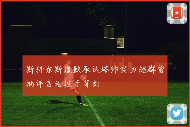 斯科尔斯道歉承认塔帅实力超群曾批评言论过于苛刻