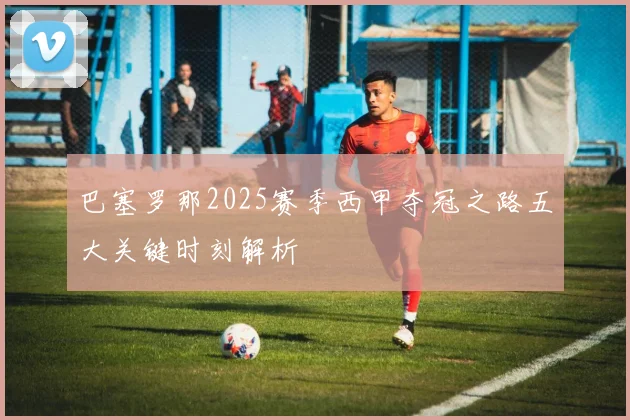 巴塞罗那2025赛季西甲夺冠之路五大关键时刻解析