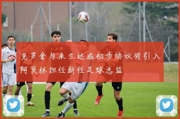 克罗舍与米兰达成初步协议将引入阿莫林担任新任足球总监