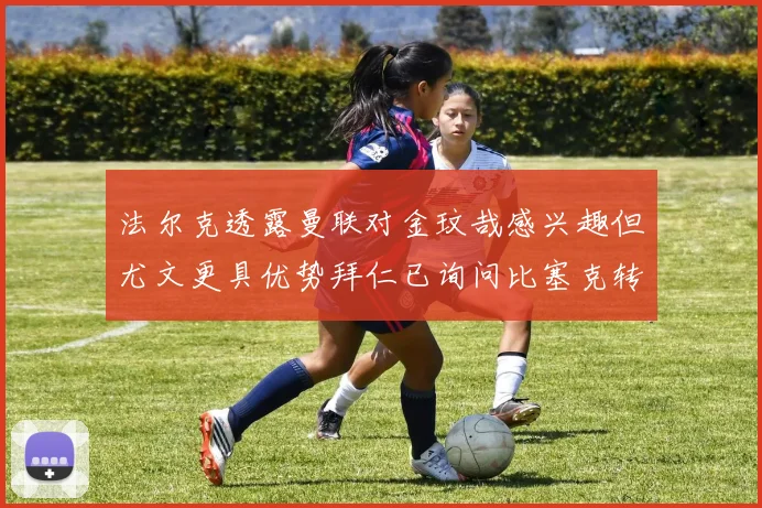法尔克透露曼联对金玟哉感兴趣但尤文更具优势拜仁已询问比塞克转会情况