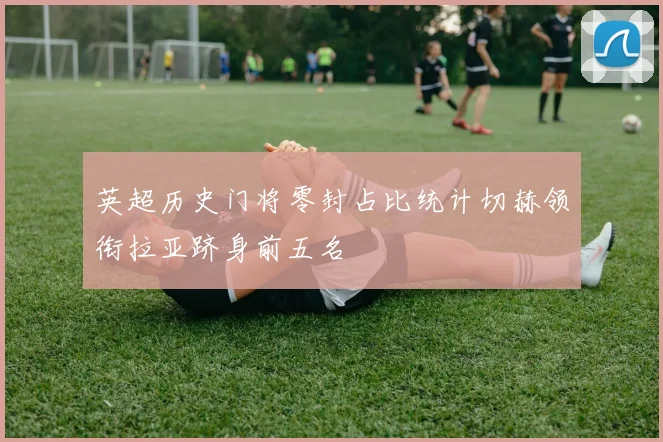 英超历史门将零封占比统计切赫领衔拉亚跻身前五名