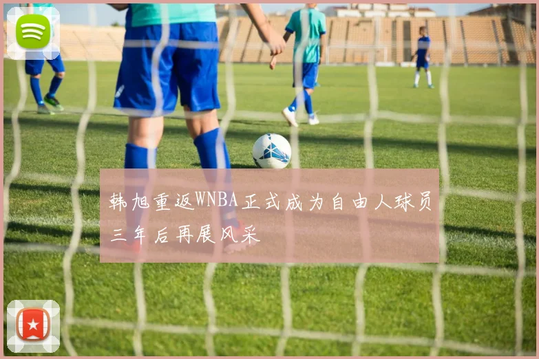 韩旭重返WNBA正式成为自由人球员三年后再展风采