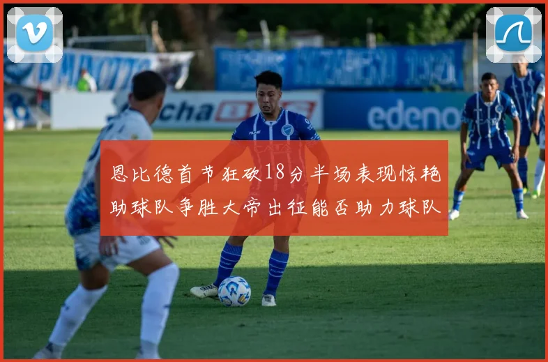 恩比德首节狂砍18分半场表现惊艳助球队争胜大帝出征能否助力球队逆袭