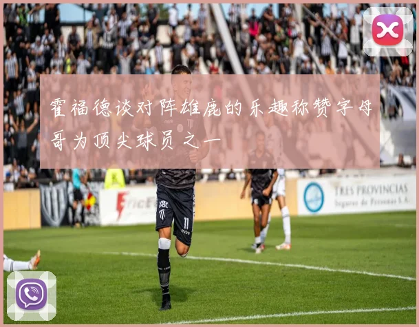 霍福德谈对阵雄鹿的乐趣称赞字母哥为顶尖球员之一