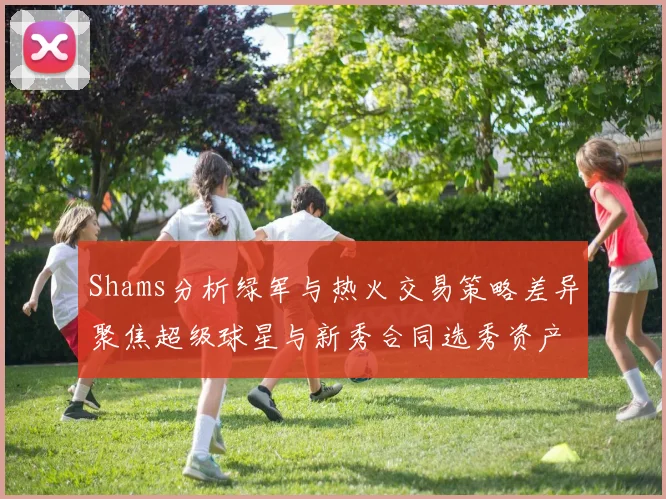 Shams分析绿军与热火交易策略差异聚焦超级球星与新秀合同选秀资产