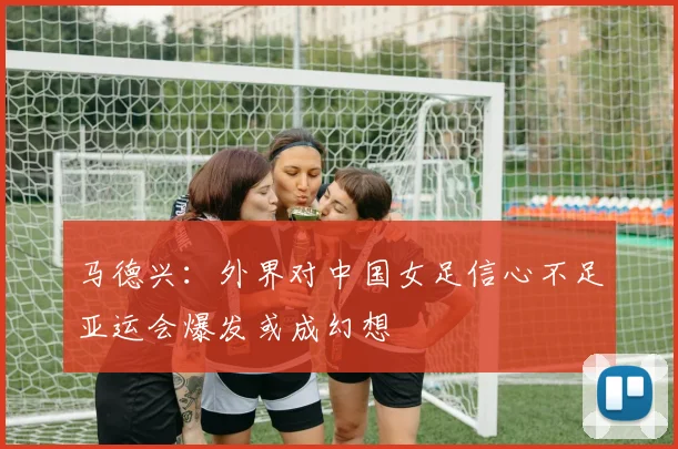 马德兴：外界对中国女足信心不足亚运会爆发或成幻想