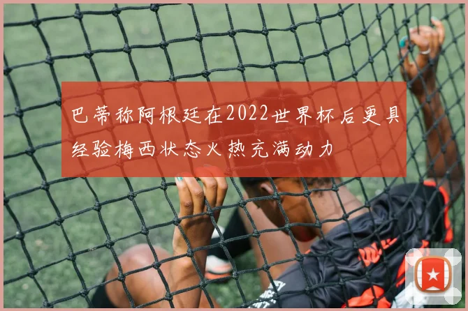 巴蒂称阿根廷在2022世界杯后更具经验梅西状态火热充满动力