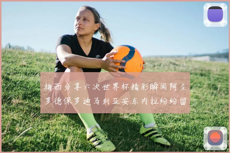 梅西分享六次世界杯精彩瞬间阿圭罗德保罗迪马利亚安东内拉纷纷留言互动