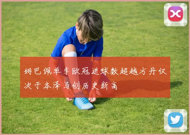 姆巴佩单季欧冠进球数超越方丹仅次于本泽马创历史新高