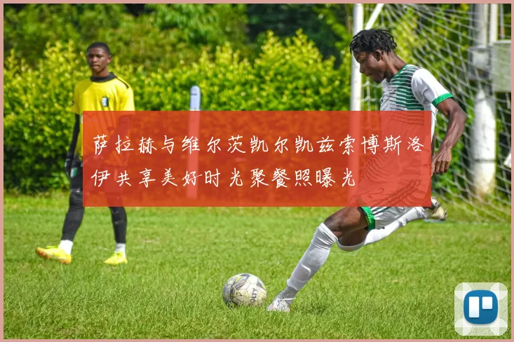 萨拉赫与维尔茨凯尔凯兹索博斯洛伊共享美好时光聚餐照曝光