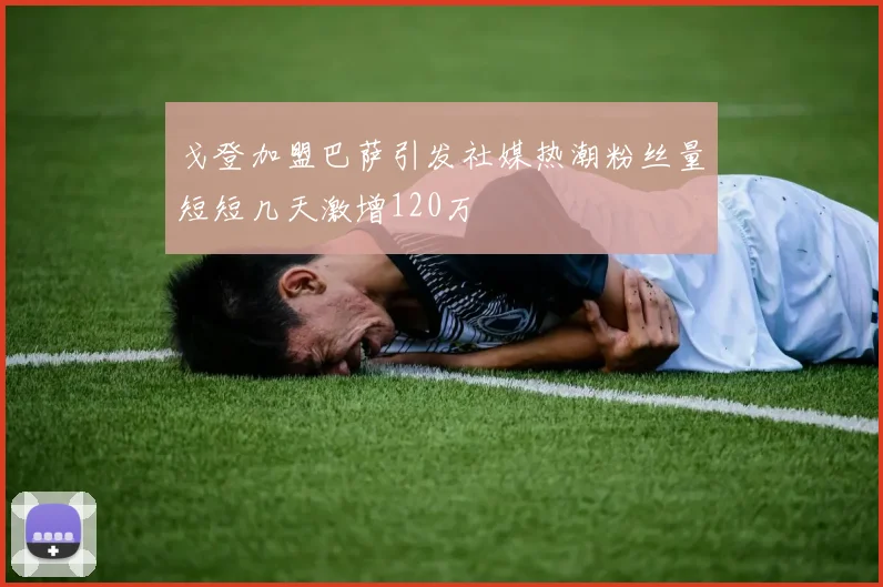 戈登加盟巴萨引发社媒热潮粉丝量短短几天激增120万