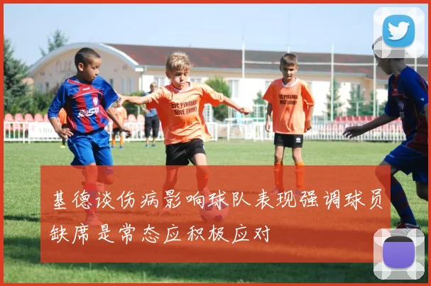 基德谈伤病影响球队表现强调球员缺席是常态应积极应对