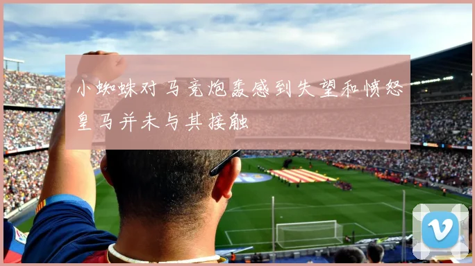 小蜘蛛对马竞炮轰感到失望和愤怒皇马并未与其接触