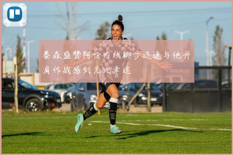 泰森盛赞阿伦内线脚步迅速与他并肩作战感到无比幸运