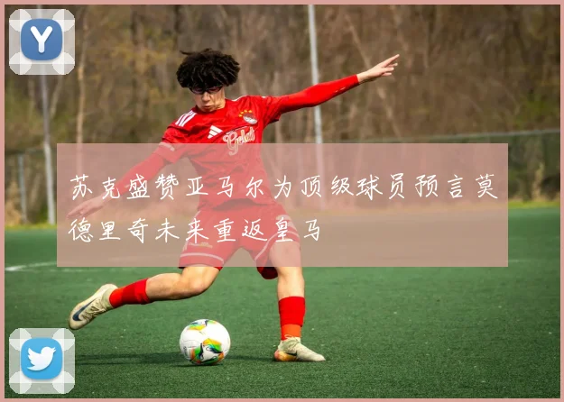 苏克盛赞亚马尔为顶级球员预言莫德里奇未来重返皇马
